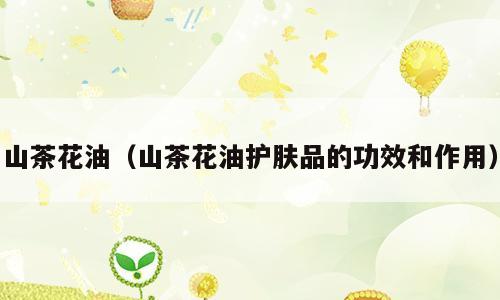 山茶花油（山茶花油护肤品的功效和作用）