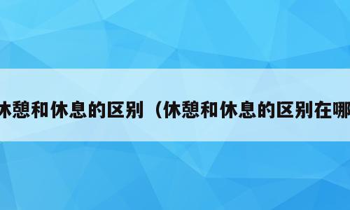 休憩和休息的区别（休憩和休息的区别在哪）