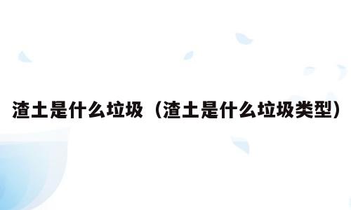渣土是什么垃圾（渣土是什么垃圾类型）