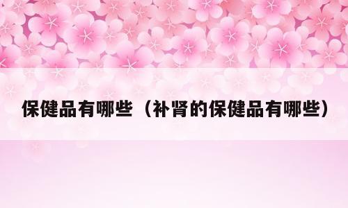 保健品有哪些（补肾的保健品有哪些）