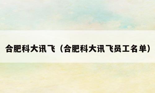 合肥科大讯飞（合肥科大讯飞员工名单）