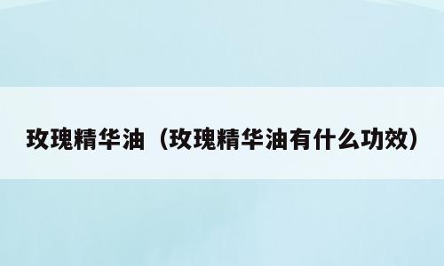 玫瑰精华油（玫瑰精华油有什么功效）