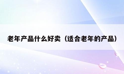 老年产品什么好卖（适合老年的产品）