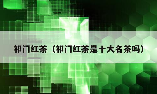 祁门红茶（祁门红茶是十大名茶吗）