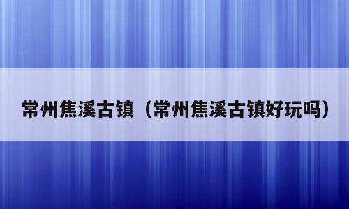 常州焦溪古镇（常州焦溪古镇好玩吗）