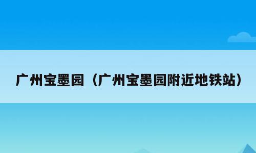 广州宝墨园（广州宝墨园附近地铁站）