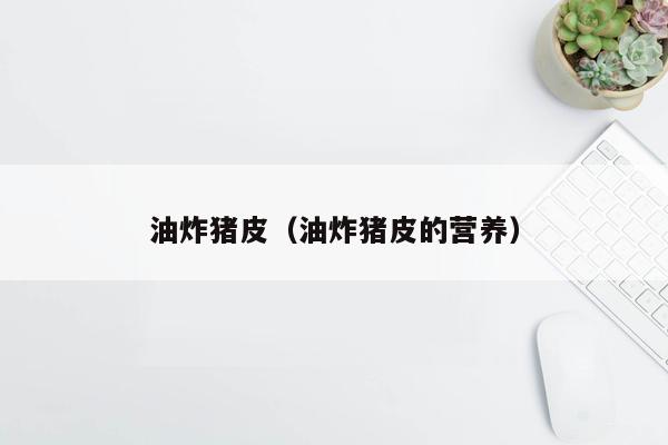 油炸猪皮（油炸猪皮的营养）