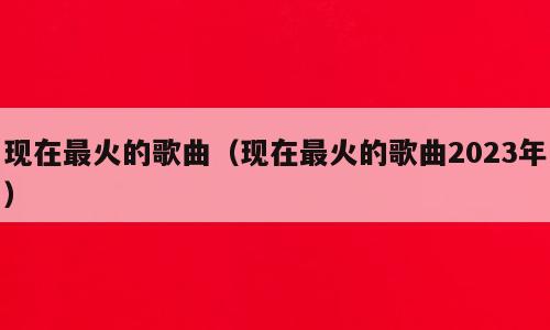 现在最火的歌曲（现在最火的歌曲2023年）