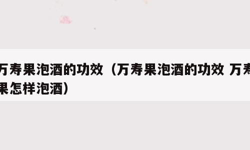 万寿果泡酒的功效（万寿果泡酒的功效 万寿果怎样泡酒）