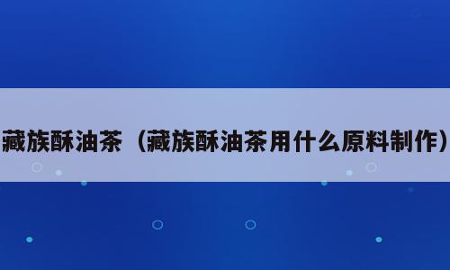 藏族酥油茶（藏族酥油茶用什么原料制作）