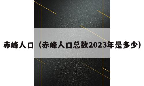 赤峰人口（赤峰人口总数2023年是多少）