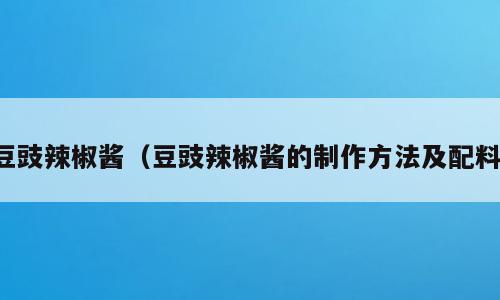 豆豉辣椒酱（豆豉辣椒酱的制作方法及配料）