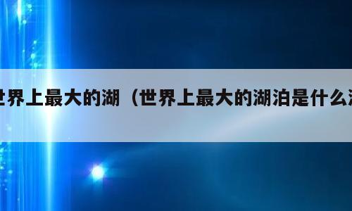 世界上最大的湖（世界上最大的湖泊是什么湖）