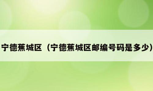 宁德蕉城区（宁德蕉城区邮编号码是多少）