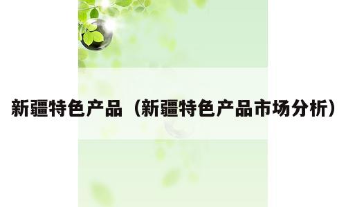 新疆特色产品（新疆特色产品市场分析）