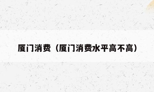 厦门消费（厦门消费水平高不高）