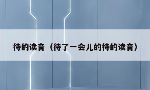 待的读音（待了一会儿的待的读音）
