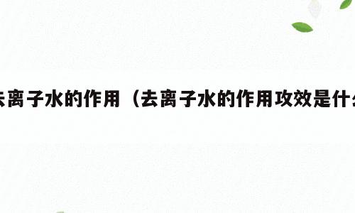 去离子水的作用（去离子水的作用攻效是什么）